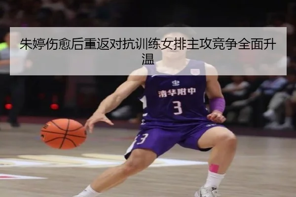 朱婷伤愈后重返对抗训练女排主攻竞争全面升温